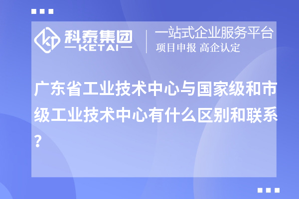 廣東省工業(yè)技術(shù)中心與國家級和市級工業(yè)技術(shù)中心有什么區(qū)別和聯(lián)系？