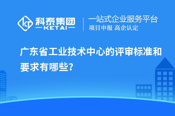 廣東省工業(yè)技術(shù)中心的評(píng)審標(biāo)準(zhǔn)和要求有哪些？