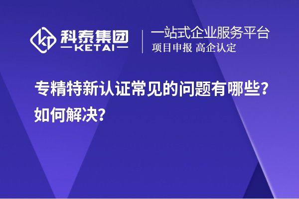 專(zhuān)精特新認(rèn)證常見(jiàn)的問(wèn)題有哪些？如何解決？