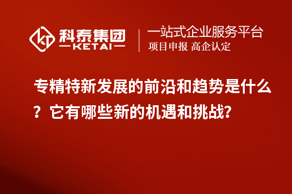 專精特新發(fā)展的前沿和趨勢是什么？它有哪些新的機遇和挑戰(zhàn)？