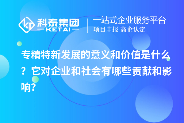 專精特新發(fā)展的意義和價值是什么？它對企業(yè)和社會有哪些貢獻和影響？