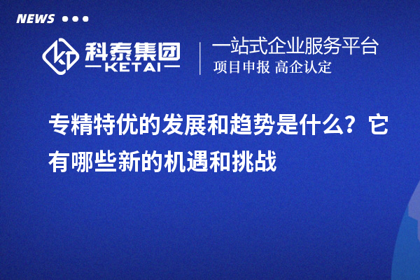 專精特優(yōu)的發(fā)展和趨勢(shì)是什么？它有哪些新的機(jī)遇和挑戰(zhàn)