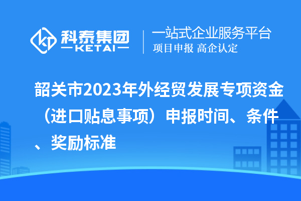 韶關(guān)市2023年外經(jīng)貿(mào)發(fā)展專項(xiàng)資金（進(jìn)口貼息事項(xiàng)）申報時間、條件、獎勵標(biāo)準(zhǔn)