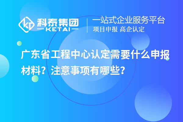 廣東省工程中心認定需要什么申報材料？注意事項有哪些？