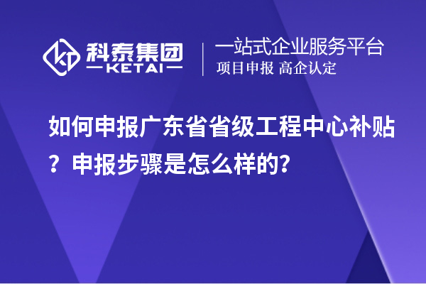 如何申報廣東省省級工程中心補貼？申報步驟是怎么樣的？