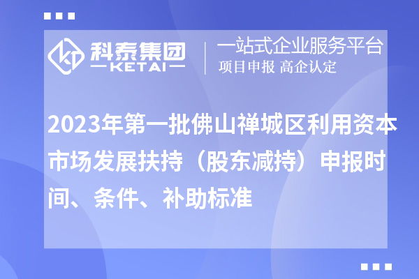 2023年第一批佛山禪城區(qū)利用資本市場(chǎng)發(fā)展扶持（股東減持）申報(bào)時(shí)間、條件、補(bǔ)助標(biāo)準(zhǔn)