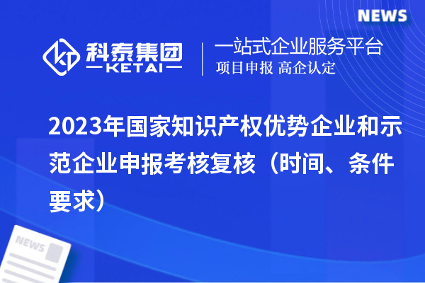2023年國家知識產(chǎn)權(quán)優(yōu)勢企業(yè)和示范企業(yè)申報考核復(fù)核（時間、條件要求）