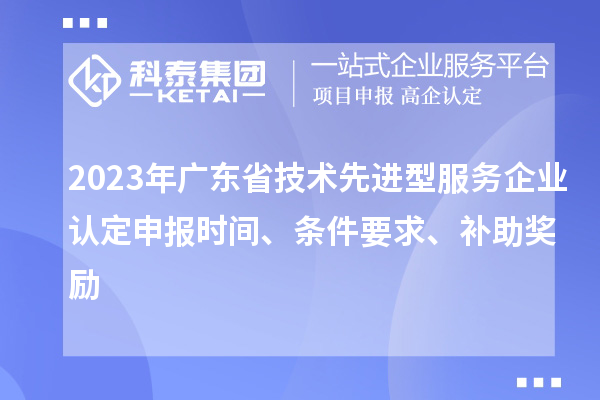 2023年廣東省技術(shù)先進型服務(wù)企業(yè)認(rèn)定申報時間、條件要求、補助獎勵