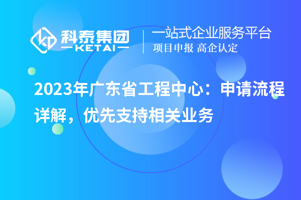2023年廣東省工程中心：申請(qǐng)流程詳解，優(yōu)先支持相關(guān)業(yè)務(wù)