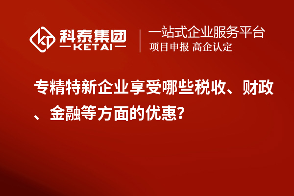 專精特新企業(yè)享受哪些稅收、財政、金融等方面的優(yōu)惠？