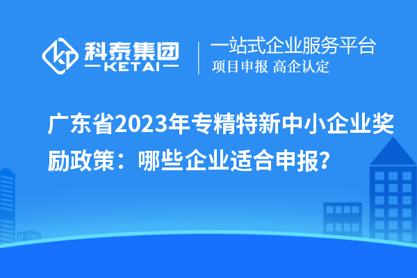 廣東省2023年專精特新中小企業(yè)獎(jiǎng)勵(lì)政策：哪些企業(yè)適合申報(bào)？