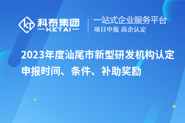 2023年度汕尾市新型研發(fā)機(jī)構(gòu)認(rèn)定申報時間、條件、補(bǔ)助獎勵