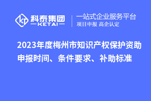 2023年度梅州市知識產(chǎn)權(quán)保護資助申報時間、條件要求、補助標(biāo)準