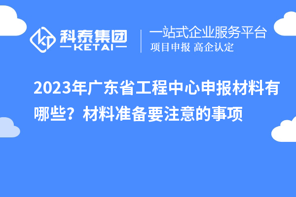 2023年廣東省工程中心申報材料有哪些？材料準(zhǔn)備要注意的事項