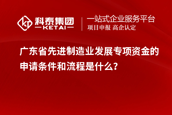 廣東省先進(jìn)制造業(yè)發(fā)展專項資金的申請條件和流程是什么？