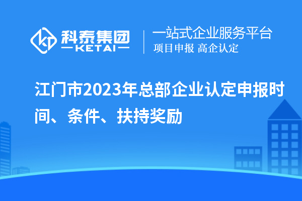 江門市2023年總部企業(yè)認定申報時間、條件、扶持獎勵