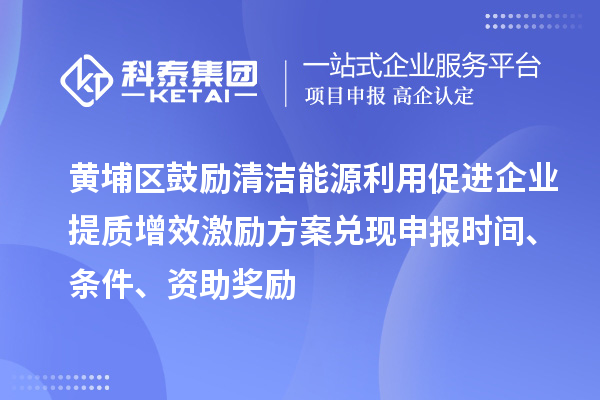 黃埔區(qū)鼓勵清潔能源利用促進企業(yè)提質(zhì)增效激勵方案兌現(xiàn)申報時間、條件、資助獎勵