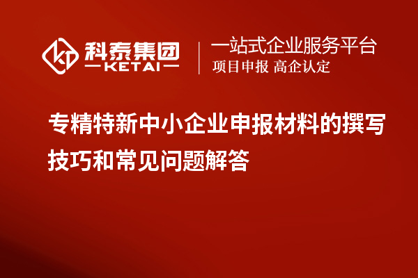 專精特新中小企業(yè)申報材料的撰寫技巧和常見問題解答