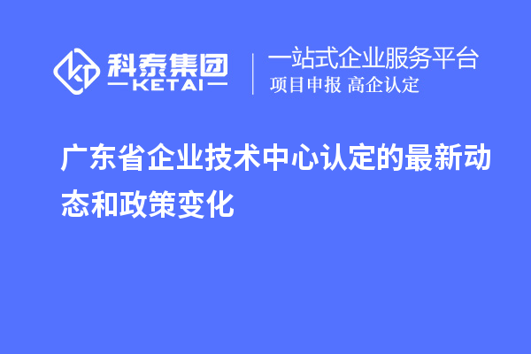 廣東省企業(yè)技術(shù)中心認(rèn)定的最新動態(tài)和政策變化
