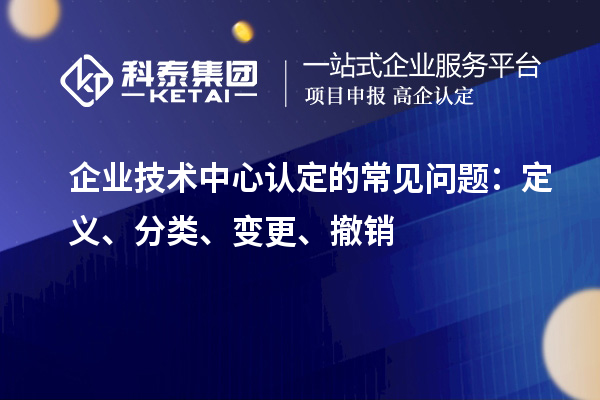 企業(yè)技術中心認定的常見問題：定義、分類、變更、撤銷