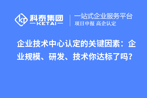 企業(yè)技術(shù)中心認定的關(guān)鍵因素：企業(yè)規(guī)模、研發(fā)、技術(shù)你達標了嗎？