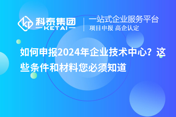 如何申報2024年企業(yè)技術(shù)中心？這些條件和材料您必須知道