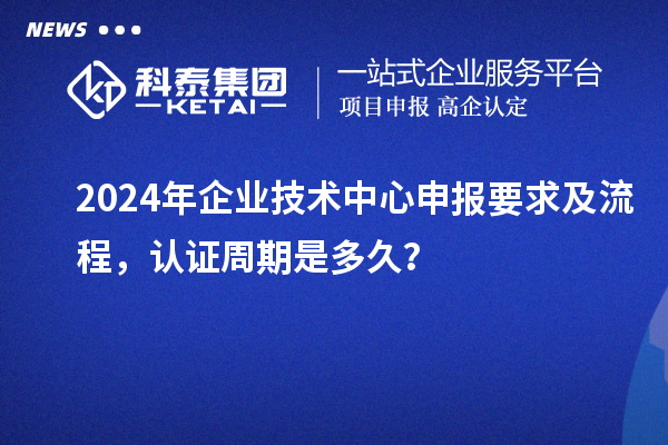 2024年企業(yè)技術(shù)中心申報要求及流程，認(rèn)證周期是多久？
