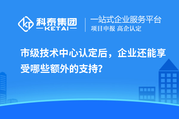市級(jí)技術(shù)中心認(rèn)定后，企業(yè)還能享受哪些額外的支持？