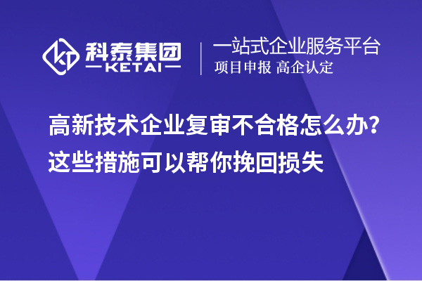 高新技術企業(yè)復審不合格怎么辦？這些措施可以幫你挽回損失