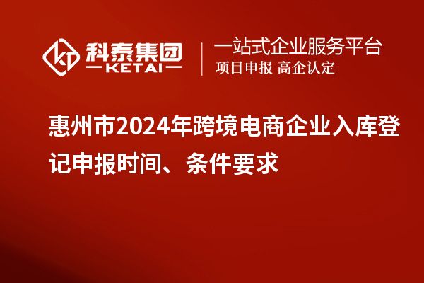 惠州市2024年跨境電商企業(yè)入庫(kù)登記申報(bào)時(shí)間、條件要求