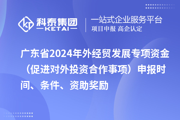 廣東省2024年外經(jīng)貿(mào)發(fā)展專項(xiàng)資金（促進(jìn)對(duì)外投資合作事項(xiàng)）申報(bào)時(shí)間、條件、資助獎(jiǎng)勵(lì)