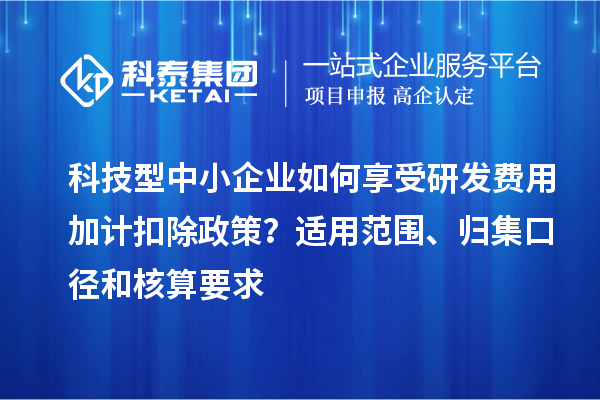 科技型中小企業(yè)如何享受研發(fā)費(fèi)用加計(jì)扣除政策？適用范圍、歸集口徑和核算要求