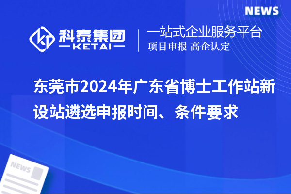 東莞市2024年廣東省博士工作站新設(shè)站遴選申報時間、條件要求