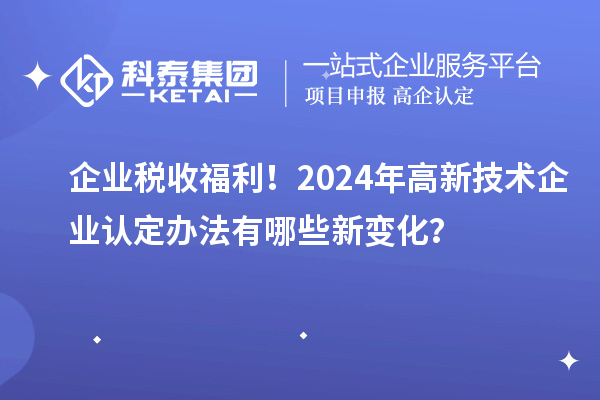 企業(yè)稅收福利！2024年高新技術(shù)企業(yè)認(rèn)定辦法有哪些新變化？