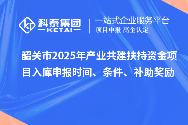 韶關(guān)市2025年產(chǎn)業(yè)共建扶持資金項目入庫申報時間、條件、補助獎勵