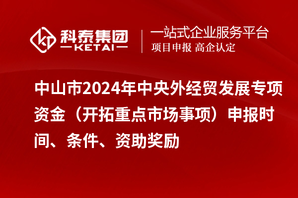 中山市2024年中央外經(jīng)貿(mào)發(fā)展專項資金（開拓重點市場事項）申報時間、條件、資助獎勵