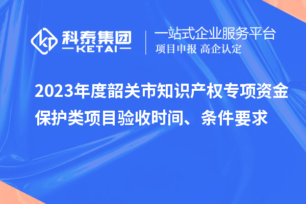 2023年度韶關(guān)市知識(shí)產(chǎn)權(quán)專項(xiàng)資金保護(hù)類項(xiàng)目驗(yàn)收時(shí)間、條件要求