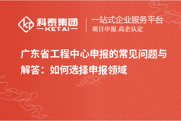 廣東省工程中心申報(bào)的常見(jiàn)問(wèn)題與解答：如何選擇申報(bào)領(lǐng)域
