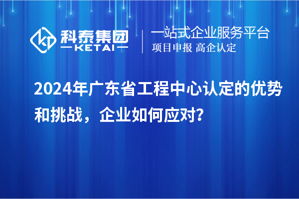 2024年廣東省工程中心認(rèn)定的優(yōu)勢和挑戰(zhàn)，企業(yè)如何應(yīng)對？