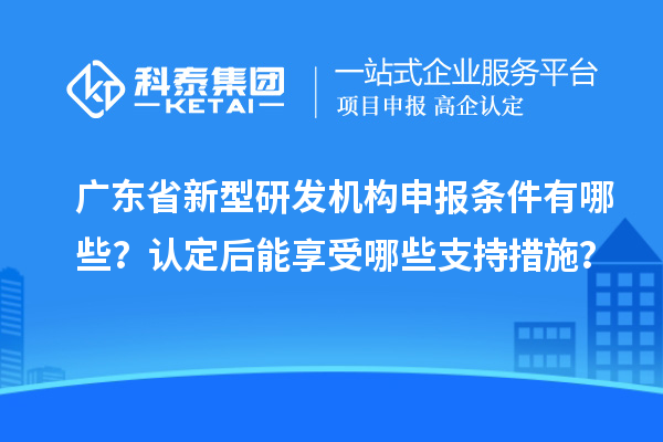 廣東省新型研發(fā)機(jī)構(gòu)申報(bào)條件有哪些？認(rèn)定后能享受哪些支持措施？