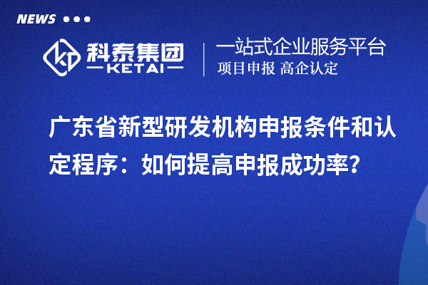 廣東省新型研發(fā)機(jī)構(gòu)申報(bào)條件和認(rèn)定程序：如何提高申報(bào)成功率？