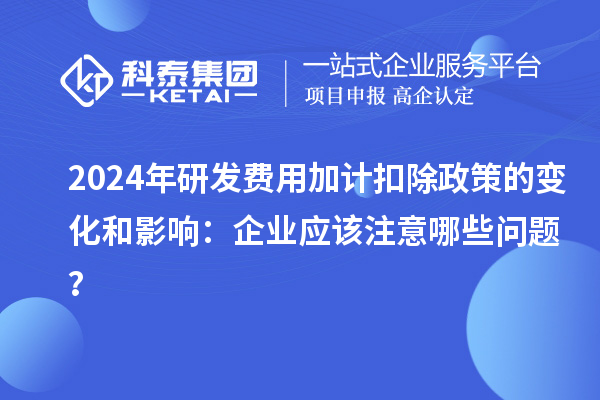 2024年研發(fā)費用加計扣除政策的變化和影響：企業(yè)應(yīng)該注意哪些問題？