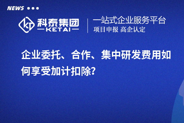企業(yè)委托、合作、集中研發(fā)費用如何享受加計扣除？