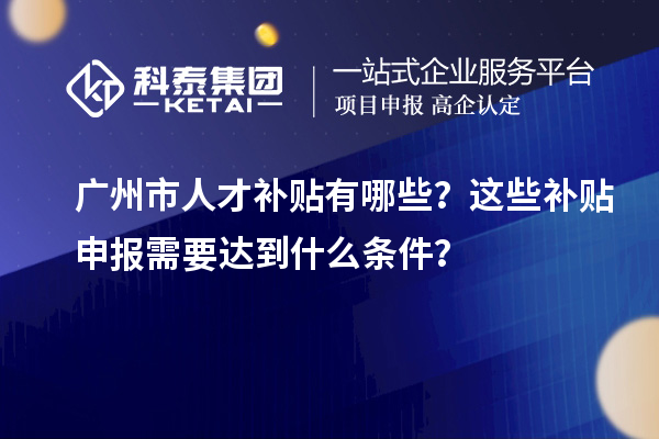 廣州市人才補(bǔ)貼有哪些？這些補(bǔ)貼申報(bào)需要達(dá)到什么條件？