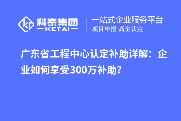廣東省工程中心認定補助詳解：企業(yè)如何享受300萬補助？