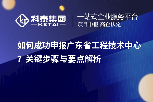 如何成功申報廣東省工程技術(shù)中心？關(guān)鍵步驟與要點(diǎn)解析