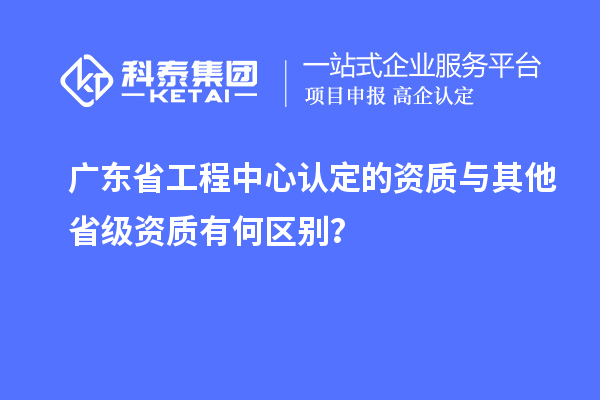 廣東省工程中心認(rèn)定的資質(zhì)與其他省級(jí)資質(zhì)有何區(qū)別？