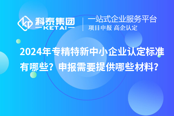 2024年專精特新中小企業(yè)認(rèn)定標(biāo)準(zhǔn)有哪些？申報(bào)需要提供哪些材料？