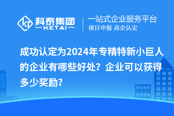 成功認(rèn)定為2024年專精特新小巨人的企業(yè)有哪些好處？企業(yè)可以獲得多少獎(jiǎng)勵(lì)？