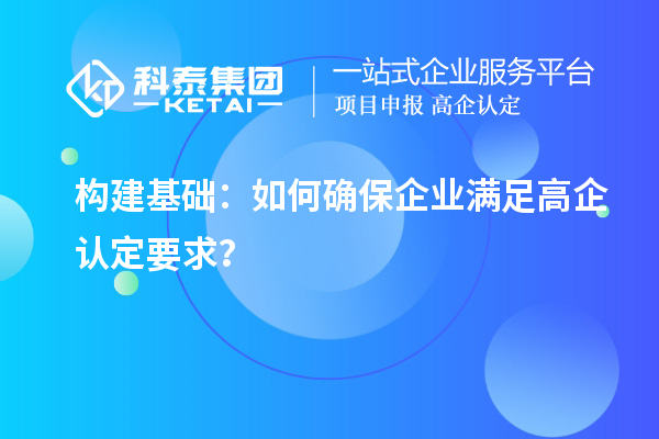 構(gòu)建基礎(chǔ)：如何確保企業(yè)滿(mǎn)足高企認(rèn)定要求？